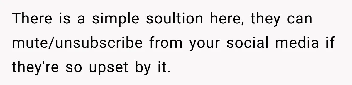 There is a simple soultion here, they can mute/unsubscribe from your social media if they're so upset by it.