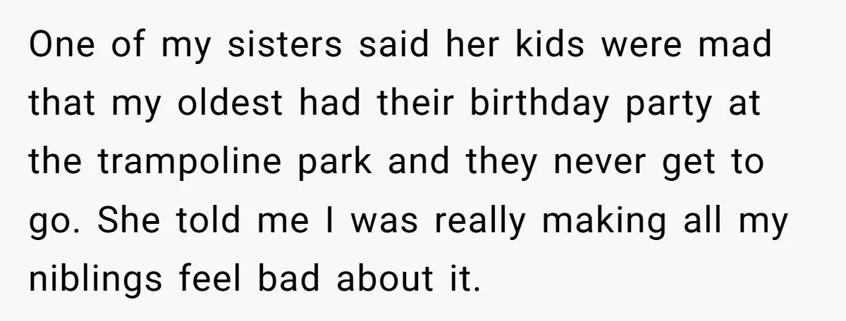 One of my sisters said her kids were mad that my oldest had their birthday party at the trampoline park and they never get to go. She told me I...