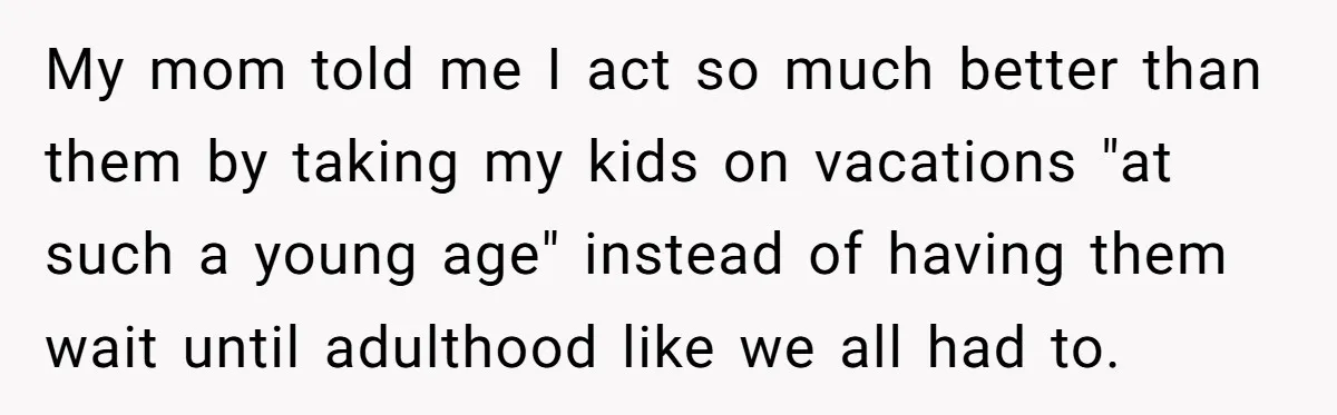 My mom told me I act so much better than them by taking my kids on vacations "at such a young age" instead of having them wait until adulthood like...
