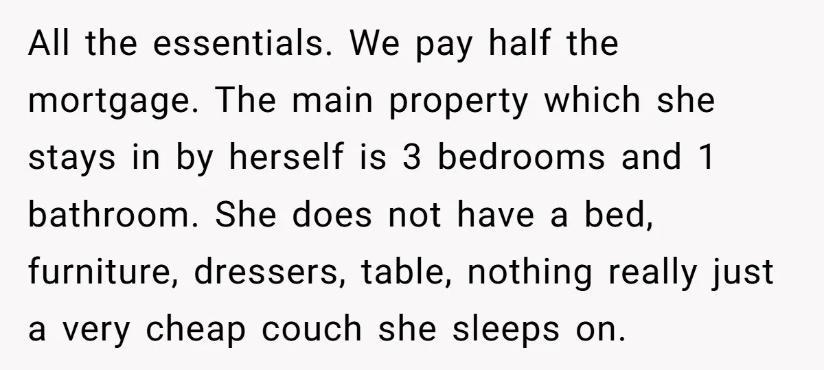 All the essentials. We pay half the mortgage. The main property which she stays in by herself is 3 bedrooms and 1 bathroom. She does not have a bed, furniture,...