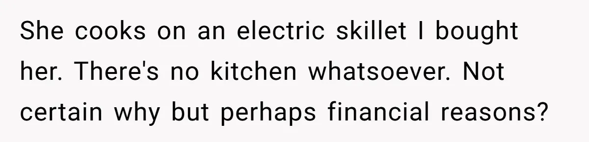 She cooks on an electric skillet I bought her. There's no kitchen whatsoever. Not certain why but perhaps financial reasons?