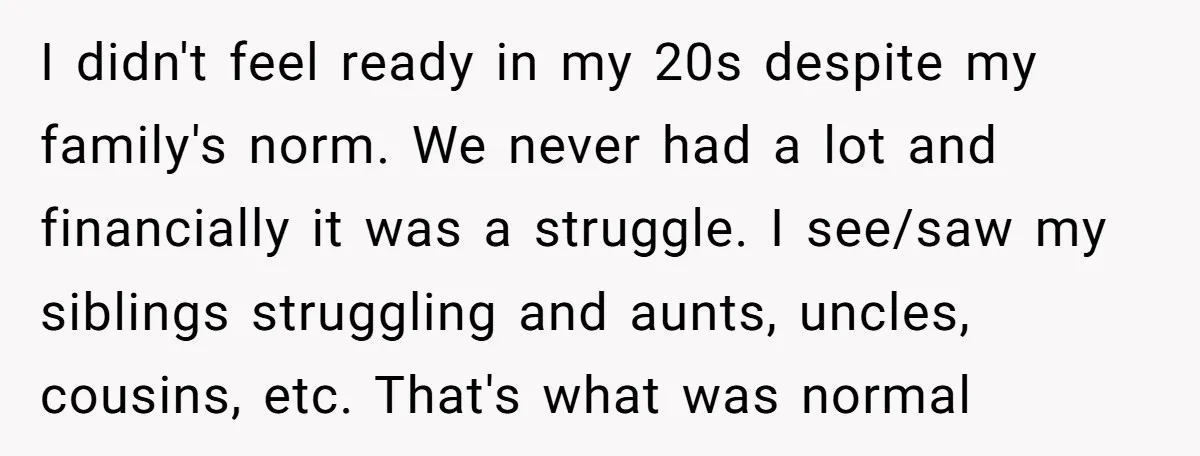 I didn't feel ready in my 20s despite my family's norm. We never had a lot and financially it was a struggle. I see/saw my siblings struggling and aunts, uncles,...