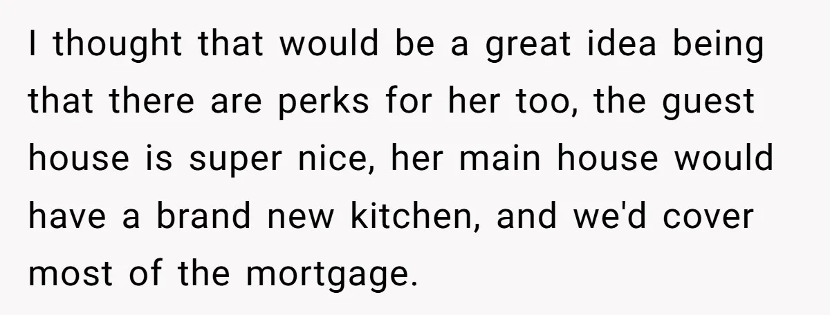 I thought that would be a great idea being that there are perks for her too, the guest house is super nice, her main house would have a brand new...