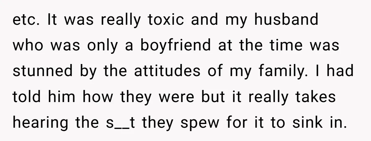 etc. It was really toxic and my husband who was only a boyfriend at the time was stunned by the attitudes of my family. I had told him how they...