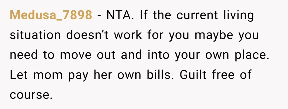 Medusa_7898 − NTA. If the current living situation doesn’t work for you maybe you need to move out and into your own place. Let mom pay her own bills. Guilt...