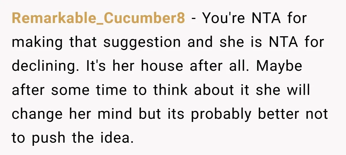 Remarkable_Cucumber8 − You're NTA for making that suggestion and she is NTA for declining. It's her house after all. Maybe after some time to think about it she will change...