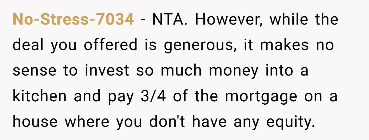 No-Stress-7034 − NTA. However, while the deal you offered is generous, it makes no sense to invest so much money into a kitchen and pay 3/4 of the mortgage on...