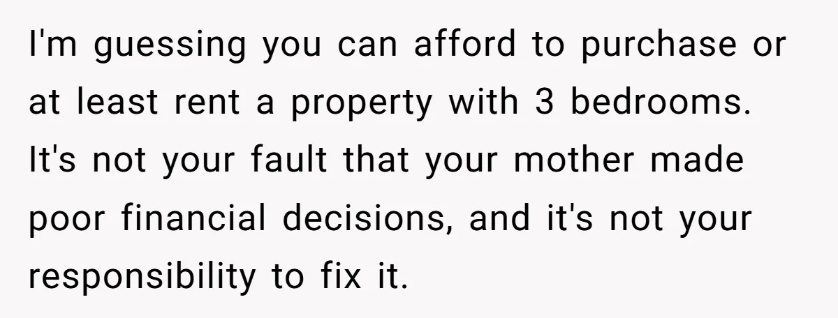 I'm guessing you can afford to purchase or at least rent a property with 3 bedrooms. It's not your fault that your mother made poor financial decisions, and it's not...