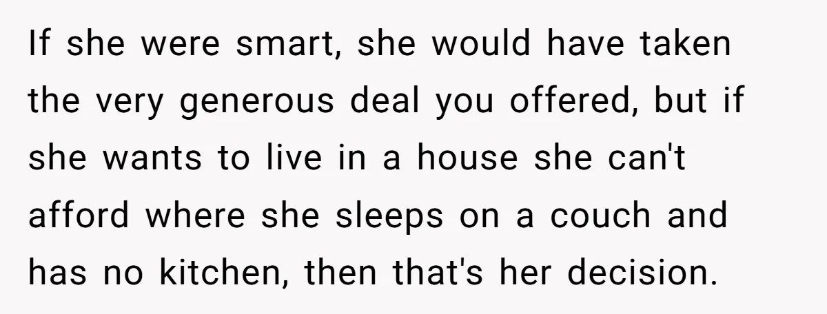If she were smart, she would have taken the very generous deal you offered, but if she wants to live in a house she can't afford where she sleeps on...