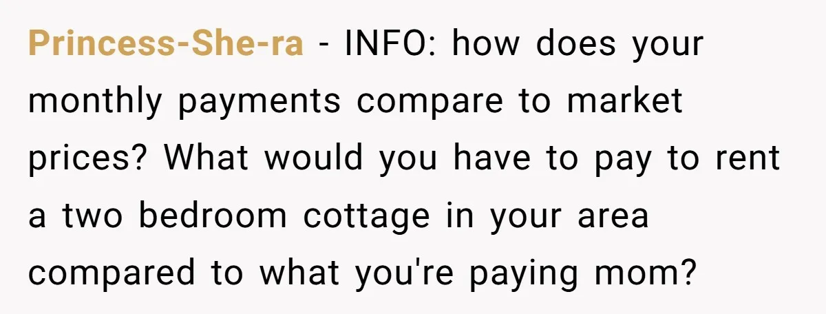 Princess-She-ra − INFO: how does your monthly payments compare to market prices? What would you have to pay to rent a two bedroom cottage in your area compared to what...