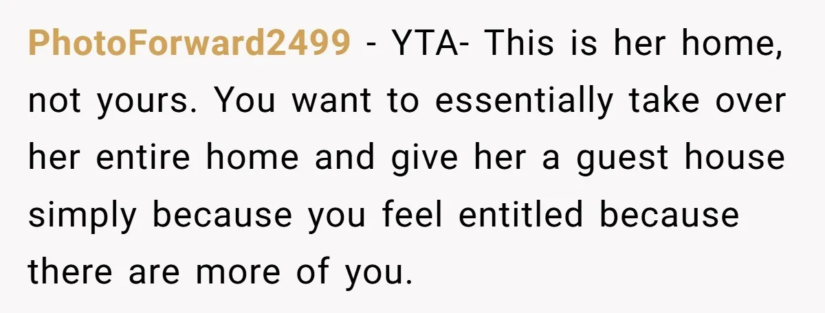 PhotoForward2499 − YTA- This is her home, not yours. You want to essentially take over her entire home and give her a guest house simply because you feel entitled because...