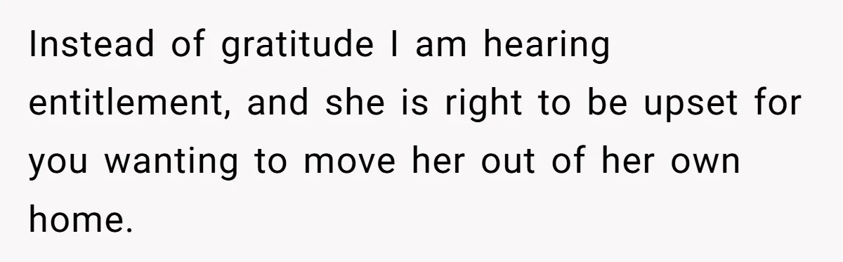 Instead of gratitude I am hearing entitlement, and she is right to be upset for you wanting to move her out of her own home.