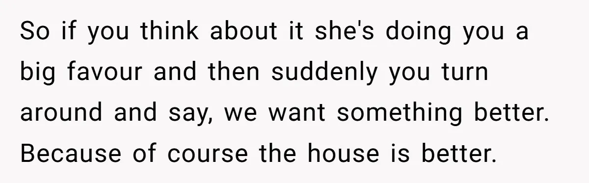 So if you think about it she's doing you a big favour and then suddenly you turn around and say, we want something better. Because of course the house is...
