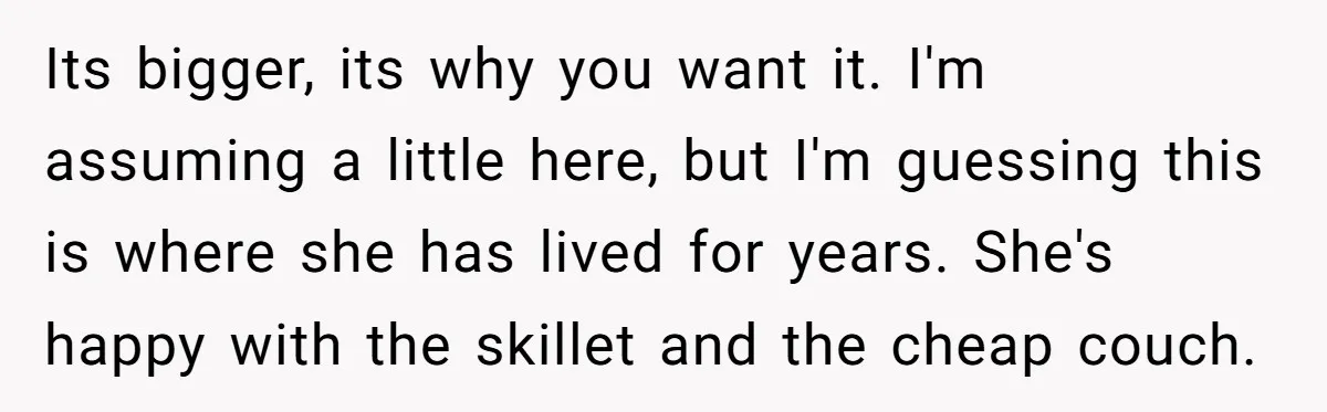 Its bigger, its why you want it. I'm assuming a little here, but I'm guessing this is where she has lived for years. She's happy with the skillet and the...