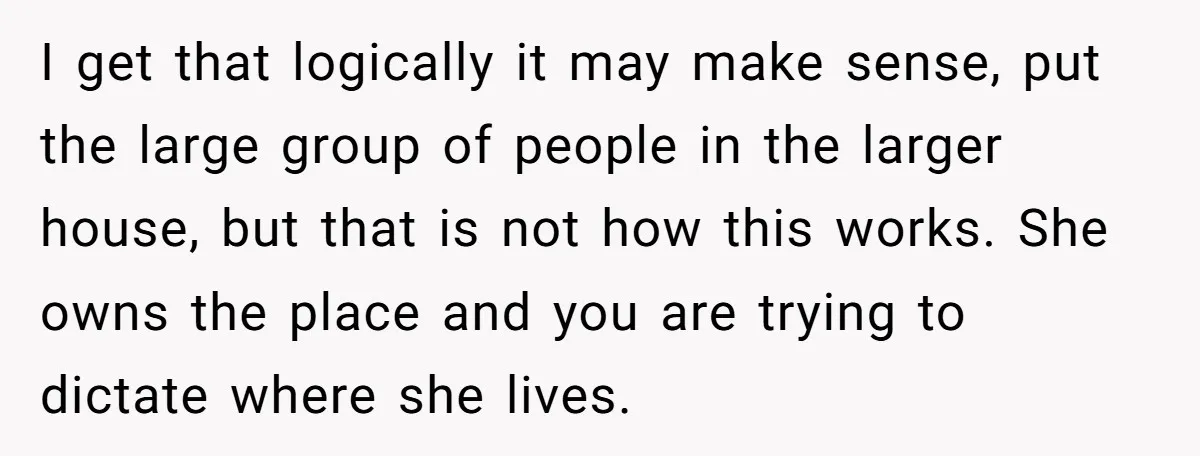I get that logically it may make sense, put the large group of people in the larger house, but that is not how this works. She owns the place and...
