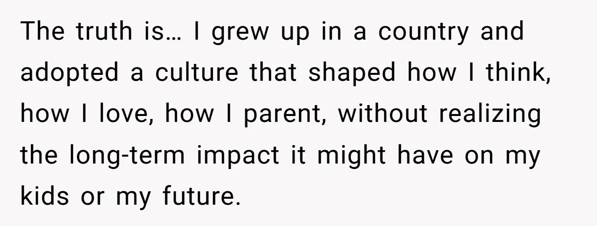 The truth is… I grew up in a country and adopted a culture that shaped how I think, how I love, how I parent, without realizing the long-term impact it...