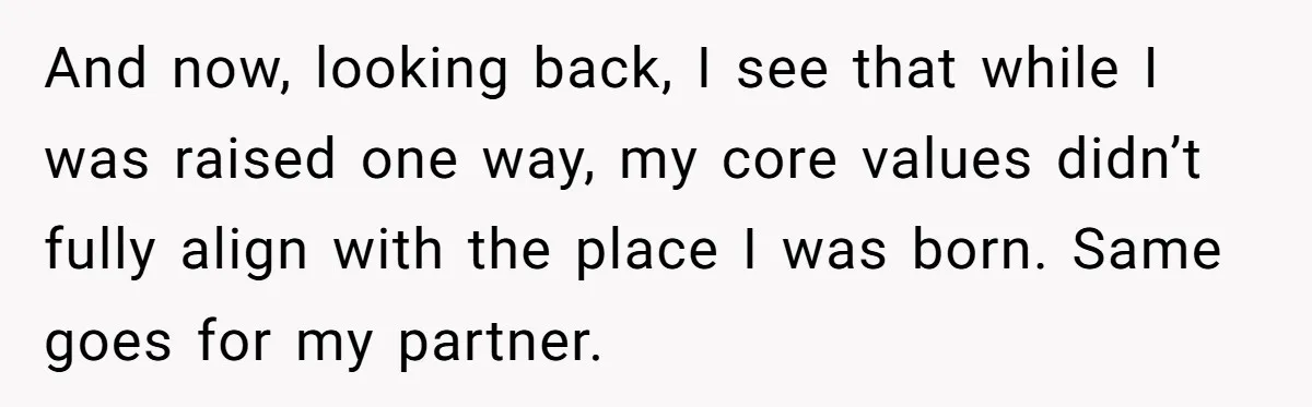 And now, looking back, I see that while I was raised one way, my core values didn’t fully align with the place I was born. Same goes for my partner.