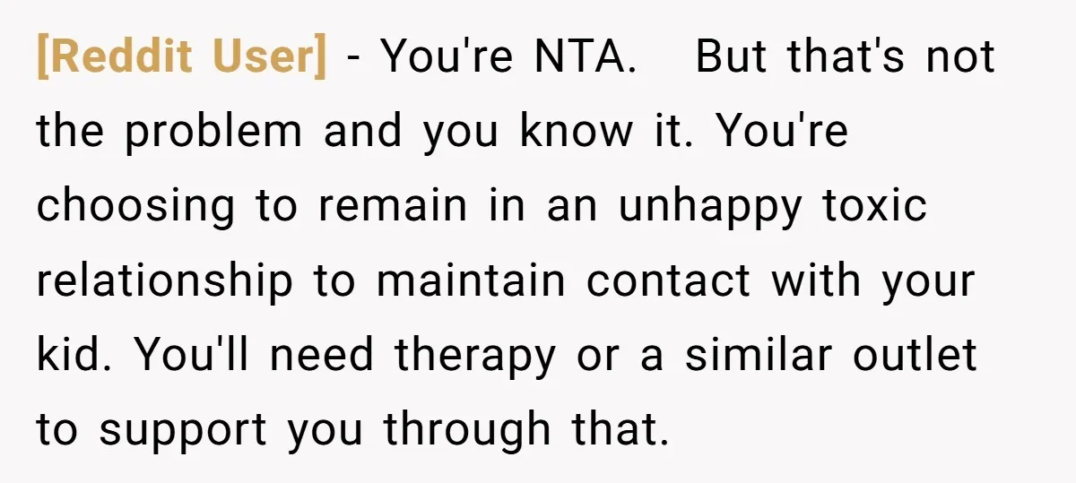 [Reddit User] − You're NTA. But that's not the problem and you know it. You're choosing to remain in an unhappy toxic relationship to maintain contact with your kid. You'll...