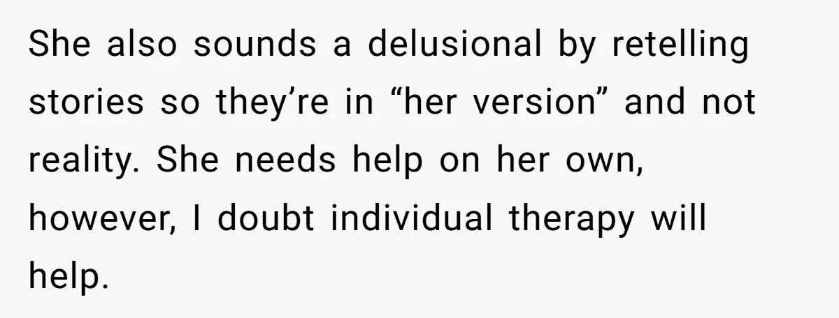 She also sounds a delusional by retelling stories so they’re in “her version” and not reality. She needs help on her own, however, I doubt individual therapy will help.
