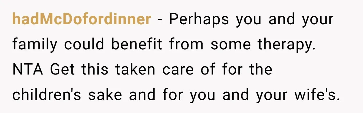 hadMcDofordinner − Perhaps you and your family could benefit from some therapy. NTA Get this taken care of for the children's sake and for you and your wife's.