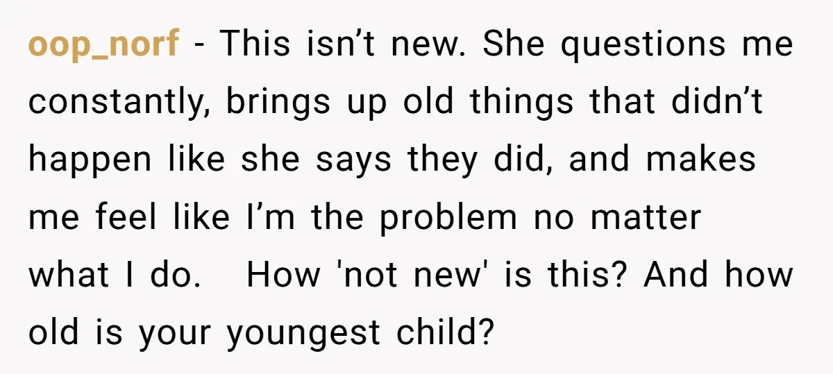 oop_norf − This isn’t new. She questions me constantly, brings up old things that didn’t happen like she says they did, and makes me feel like I’m the problem no...