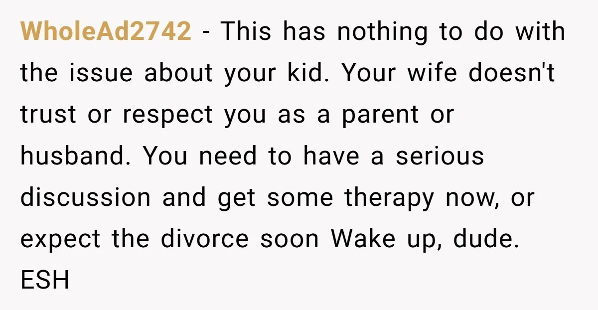 WholeAd2742 − This has nothing to do with the issue about your kid. Your wife doesn't trust or respect you as a parent or husband. You need to have a...