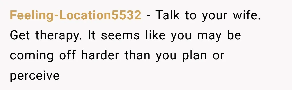 Feeling-Location5532 − Talk to your wife. Get therapy. It seems like you may be coming off harder than you plan or perceive