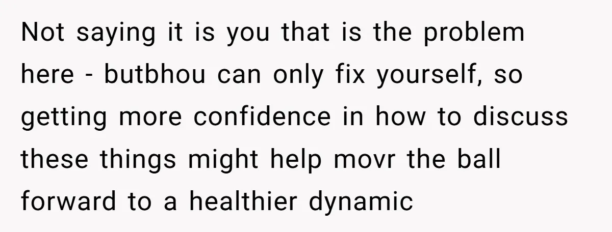 Not saying it is you that is the problem here - butbhou can only fix yourself, so getting more confidence in how to discuss these things might help movr the...