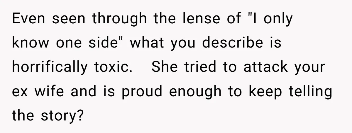 Even seen through the lense of "I only know one side" what you describe is horrifically toxic. She tried to attack your ex wife and is proud enough to keep...