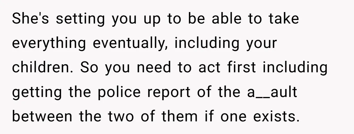 She's setting you up to be able to take everything eventually, including your children. So you need to act first including getting the police report of the a__ault between the...