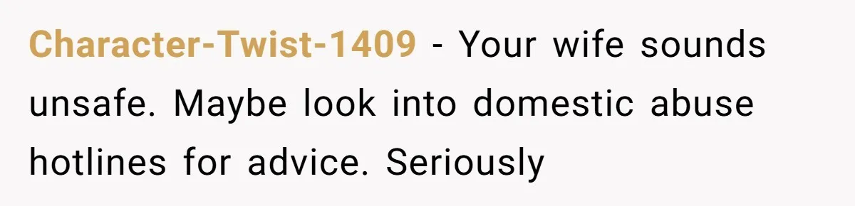 Character-Twist-1409 − Your wife sounds unsafe. Maybe look into domestic abuse hotlines for advice. Seriously