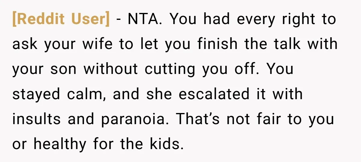 [Reddit User] − NTA. You had every right to ask your wife to let you finish the talk with your son without cutting you off. You stayed calm, and she...