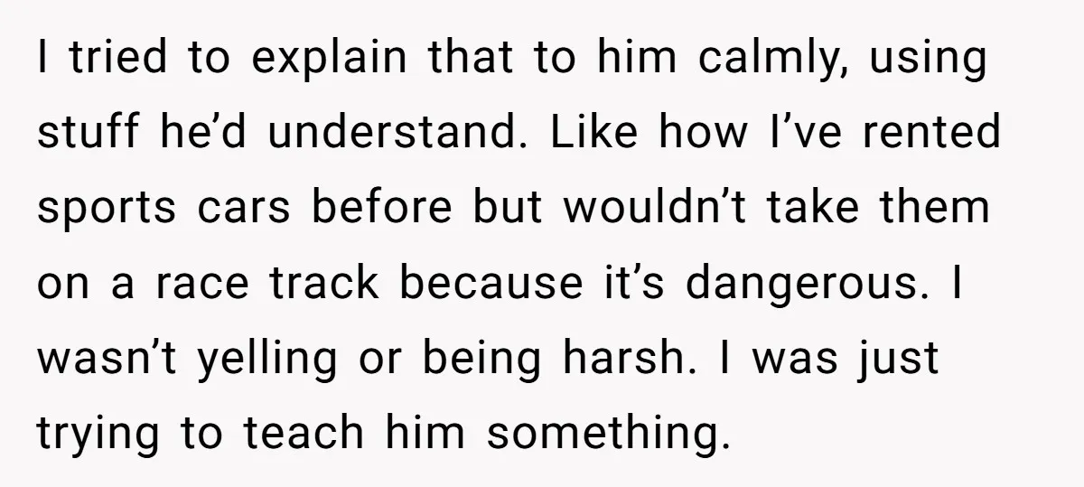 I tried to explain that to him calmly, using stuff he’d understand. Like how I’ve rented sports cars before but wouldn’t take them on a race track because it’s dangerous....