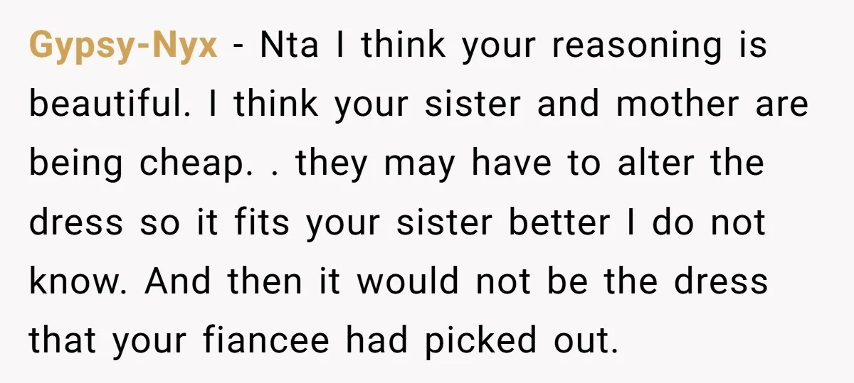 Gypsy-Nyx − Nta I think your reasoning is beautiful. I think your sister and mother are being cheap. . they may have to alter the dress so it fits your...