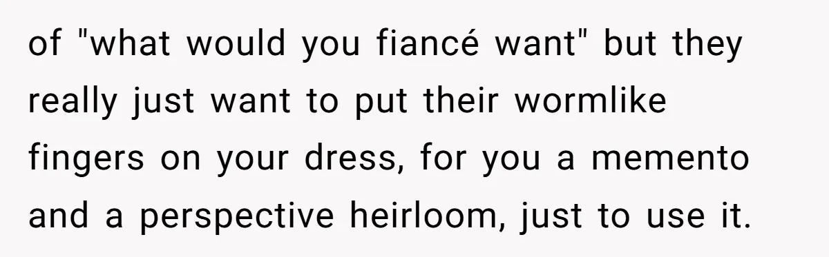 of "what would you fiancé want" but they really just want to put their wormlike fingers on your dress, for you a memento and a perspective heirloom, just to use...
