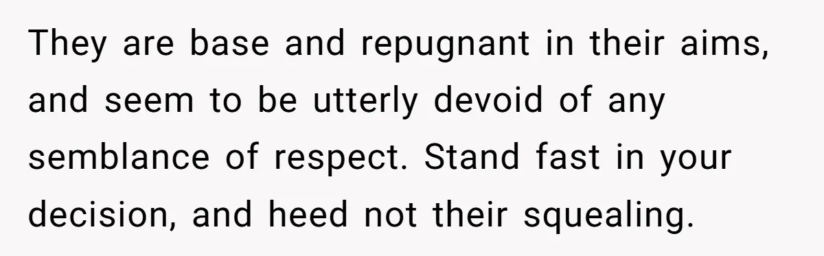 They are base and repugnant in their aims, and seem to be utterly devoid of any semblance of respect. Stand fast in your decision, and heed not their squealing.