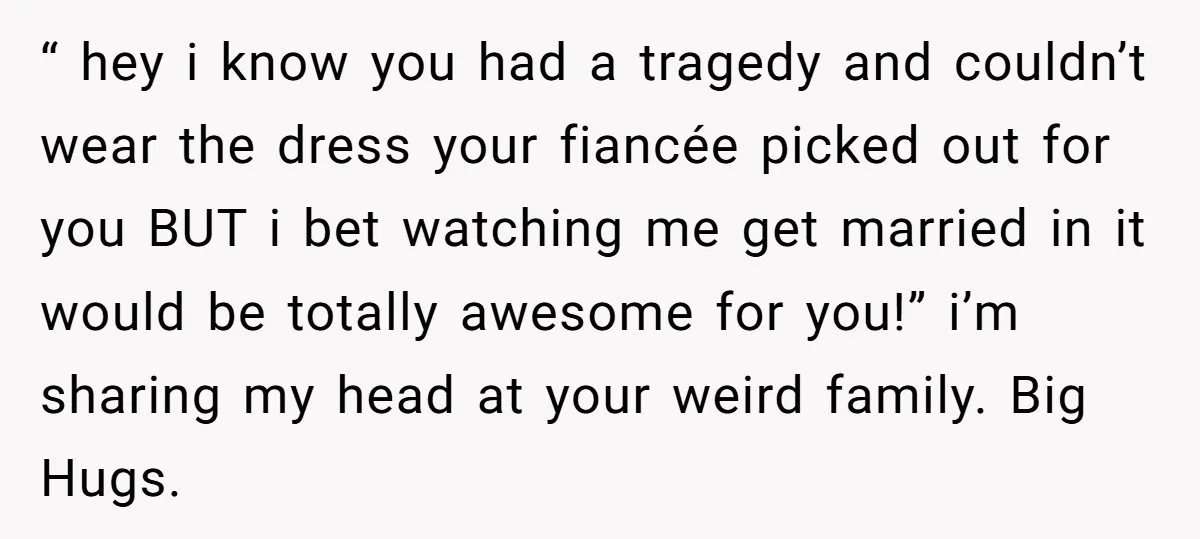 “ hey i know you had a tragedy and couldn’t wear the dress your fiancée picked out for you BUT i bet watching me get married in it would be...