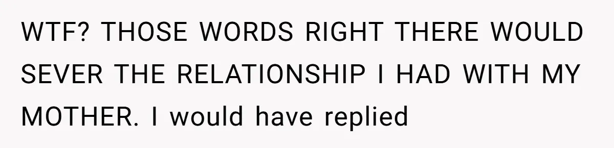 WTF? THOSE WORDS RIGHT THERE WOULD SEVER THE RELATIONSHIP I HAD WITH MY MOTHER. I would have replied