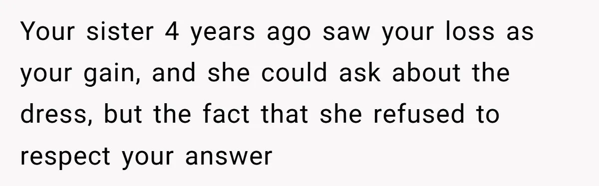 Your sister 4 years ago saw your loss as your gain, and she could ask about the dress, but the fact that she refused to respect your answer