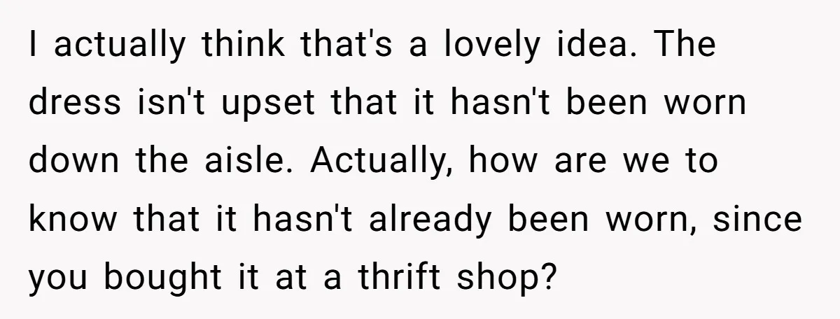 I actually think that's a lovely idea. The dress isn't upset that it hasn't been worn down the aisle. Actually, how are we to know that it hasn't already been...