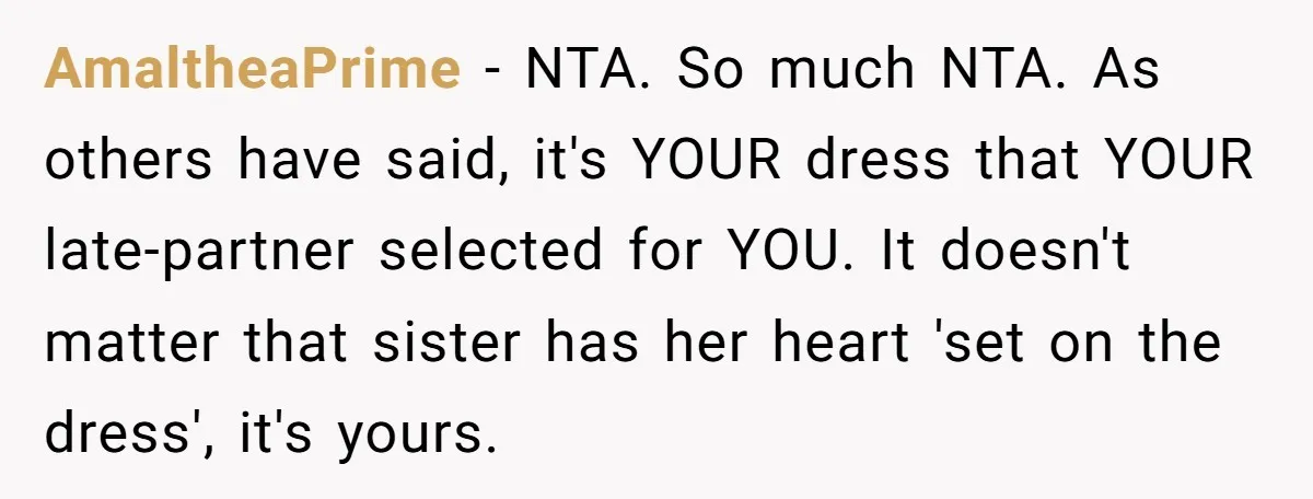 AmaltheaPrime − NTA. So much NTA. As others have said, it's YOUR dress that YOUR late-partner selected for YOU. It doesn't matter that sister has her heart 'set on the...