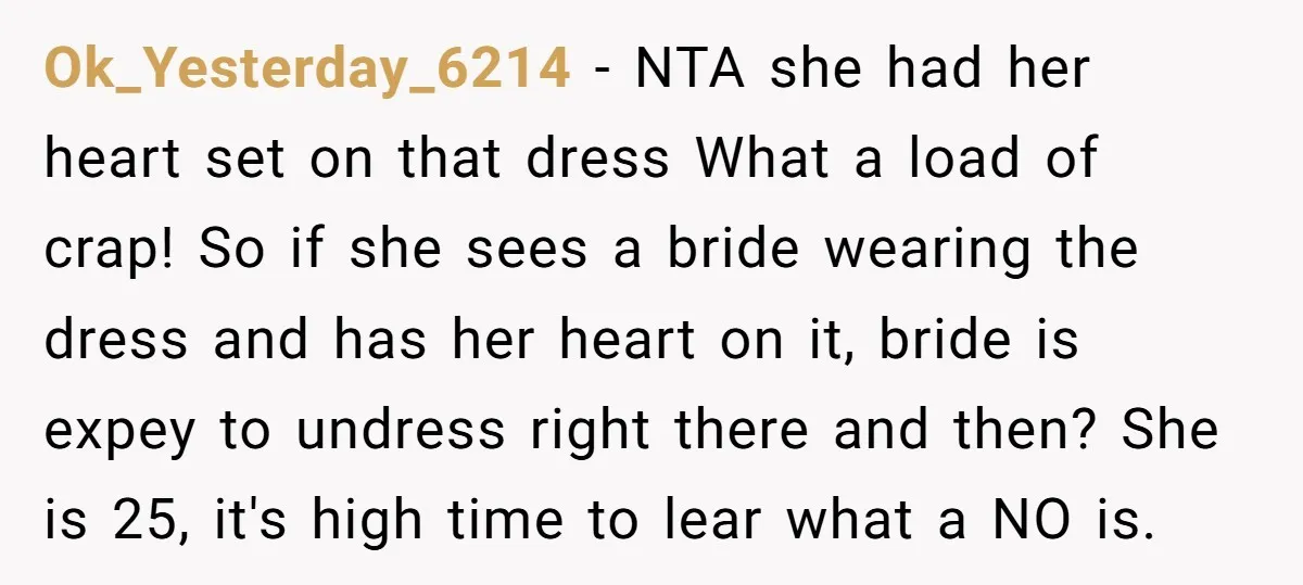 Ok_Yesterday_6214 − NTA she had her heart set on that dress What a load of crap! So if she sees a bride wearing the dress and has her heart on...