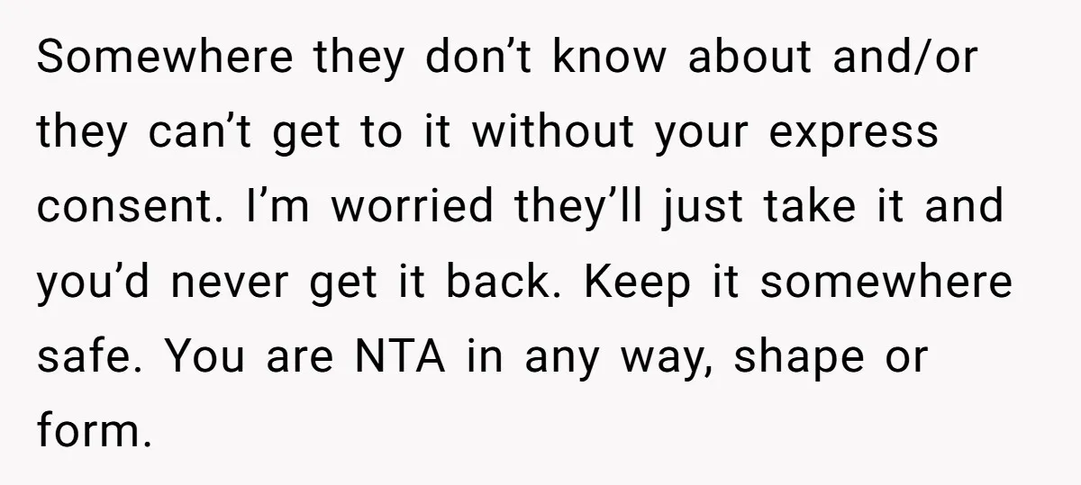 Somewhere they don’t know about and/or they can’t get to it without your express consent. I’m worried they’ll just take it and you’d never get it back. Keep it somewhere...