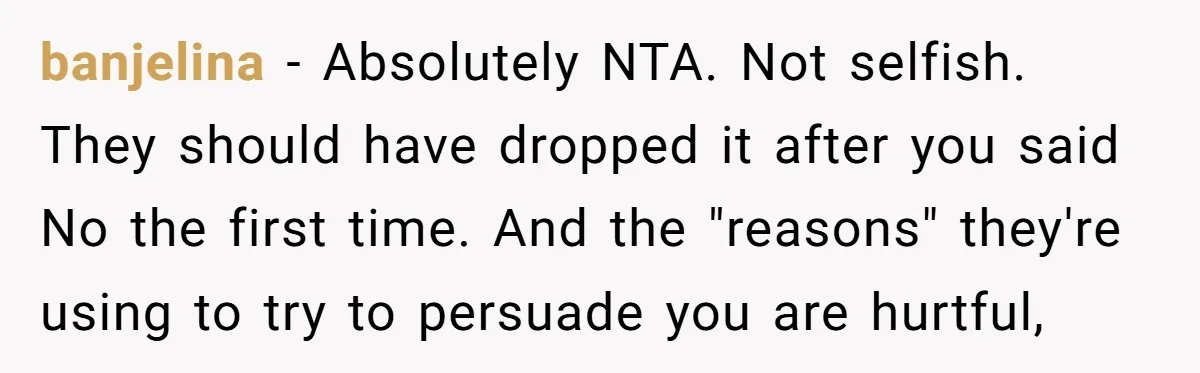 banjelina − Absolutely NTA. Not selfish. They should have dropped it after you said No the first time. And the "reasons" they're using to try to persuade you are hurtful,