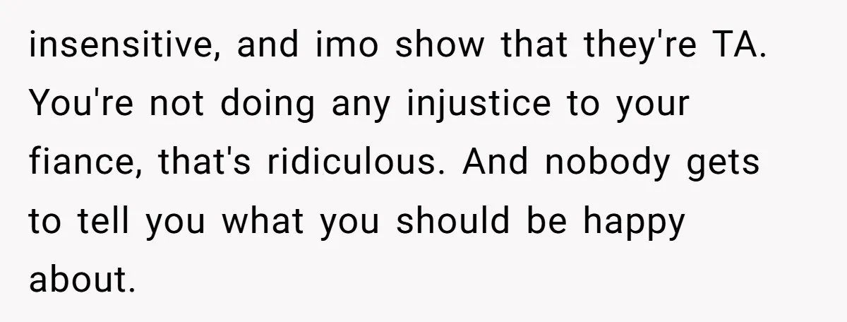 insensitive, and imo show that they're TA. You're not doing any injustice to your fiance, that's ridiculous. And nobody gets to tell you what you should be happy about.