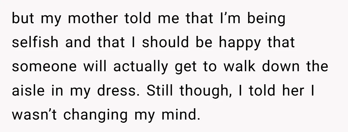 but my mother told me that I’m being selfish and that I should be happy that someone will actually get to walk down the aisle in my dress. Still though,...