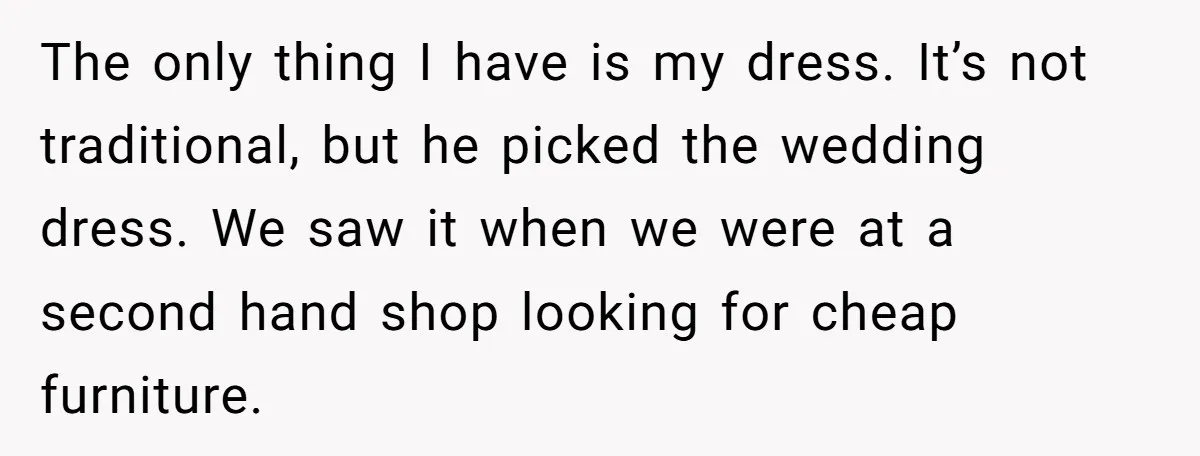 The only thing I have is my dress. It’s not traditional, but he picked the wedding dress. We saw it when we were at a second hand shop looking for...