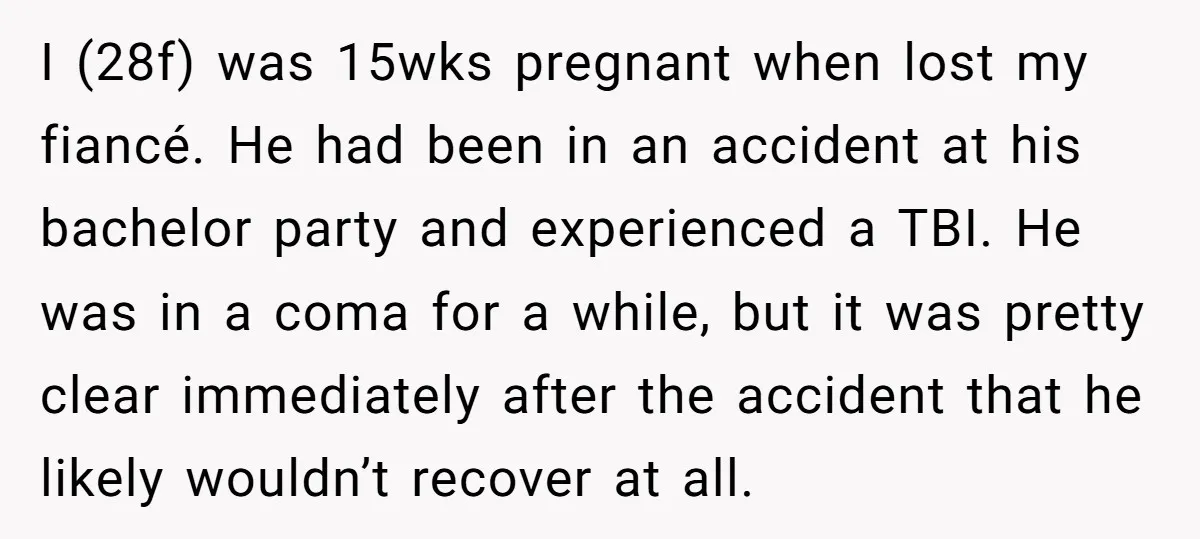 I (28f) was 15wks pregnant when lost my fiancé. He had been in an accident at his bachelor party and experienced a TBI. He was in a coma for a...