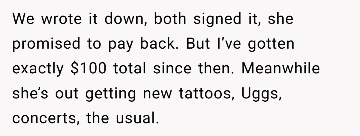 We wrote it down, both signed it, she promised to pay back. But I’ve gotten exactly $100 total since then. Meanwhile she’s out getting new tattoos, Uggs, concerts, the usual.