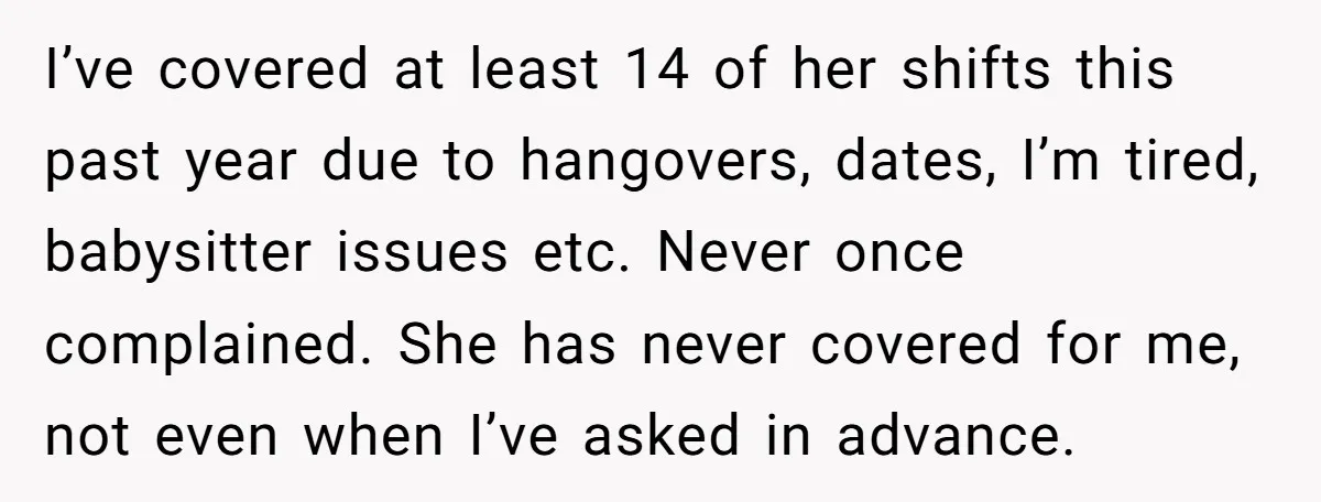 I’ve covered at least 14 of her shifts this past year due to hangovers, dates, I’m tired, babysitter issues etc. Never once complained. She has never covered for me, not...